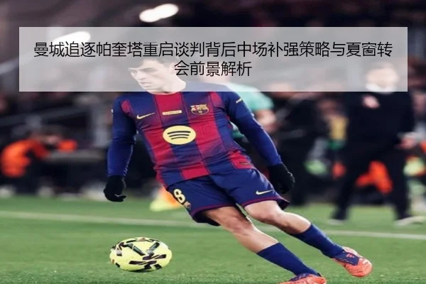 曼城追逐帕奎塔重启谈判背后中场补强策略与夏窗转会前景解析